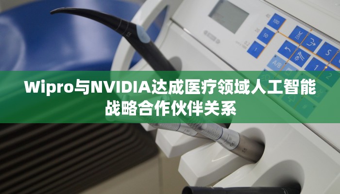 Wipro与NVIDIA达成医疗领域人工智能战略合作伙伴关系 Wipro与NVIDIA达成医疗领域人工智能战略合作伙伴关系