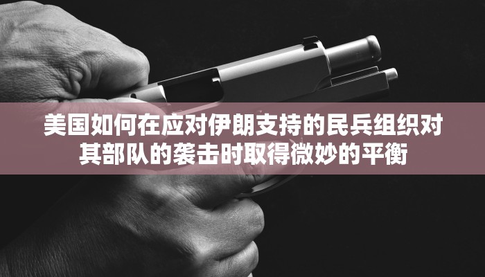美国如何在应对伊朗支持的民兵组织对其部队的袭击时取得微妙的平衡