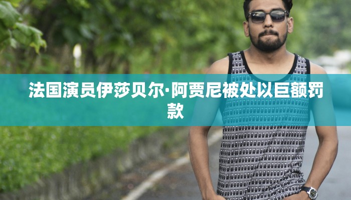 法国演员伊莎贝尔·阿贾尼被处以巨额罚款