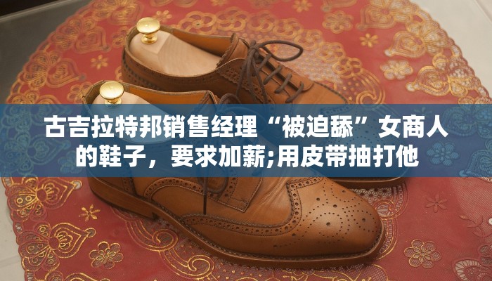 古吉拉特邦销售经理“被迫舔”女商人的鞋子，要求加薪;用皮带抽打他