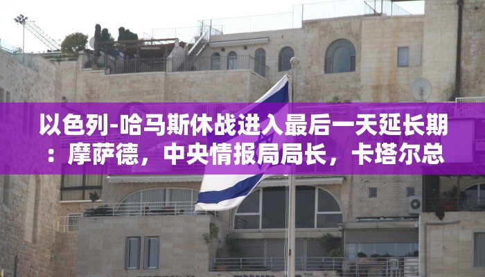 以色列-哈马斯休战进入最后一天延长期：摩萨德，中央情报局局长，卡塔尔总理举行重要会谈