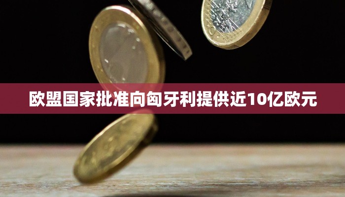欧盟国家批准向匈牙利提供近10亿欧元 欧盟国家批准向匈牙利提供近10亿欧元