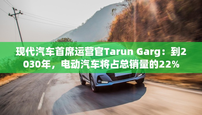 现代汽车首席运营官Tarun Garg：到2030年，电动汽车将占总销量的22%