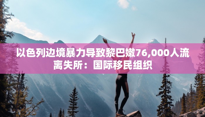 以色列边境暴力导致黎巴嫩76,000人流离失所:国际移民组织 以色列边境暴力导致黎巴嫩76,000人流离失所:国际移民组织