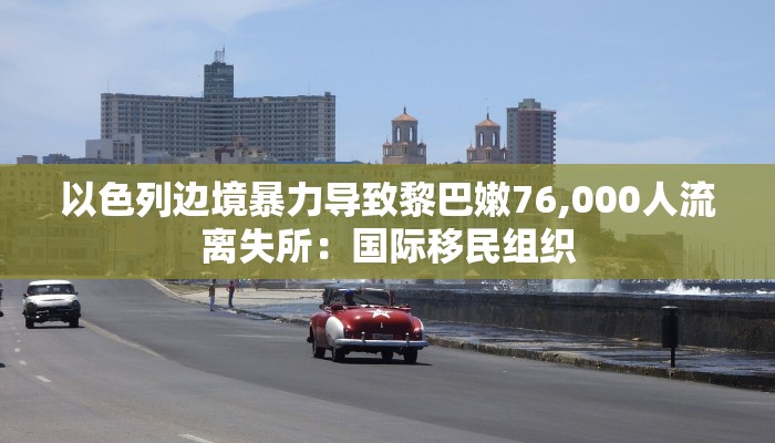 以色列边境暴力导致黎巴嫩76,000人流离失所:国际移民组织 以色列边境暴力导致黎巴嫩76,000人流离失所:国际移民组织