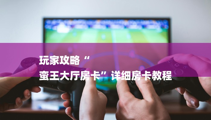 玩家攻略“
蛮王大厅房卡”详细房卡教程 玩家攻略“
蛮王大厅房卡”详细房卡教程