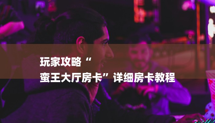 玩家攻略“
蛮王大厅房卡”详细房卡教程 玩家攻略“
蛮王大厅房卡”详细房卡教程