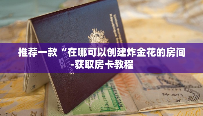 推荐一款“在哪可以创建炸金花的房间-获取房卡教程 推荐一款“在哪可以创建炸金花的房间-获取房卡教程