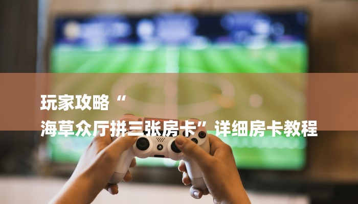 玩家攻略“
海草众厅拼三张房卡”详细房卡教程 玩家攻略“
海草众厅拼三张房卡”详细房卡教程