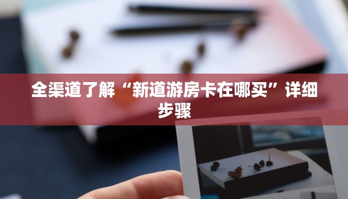 全渠道了解“新道游房卡在哪买”详细步骤 全渠道了解“新道游房卡在哪买”详细步骤