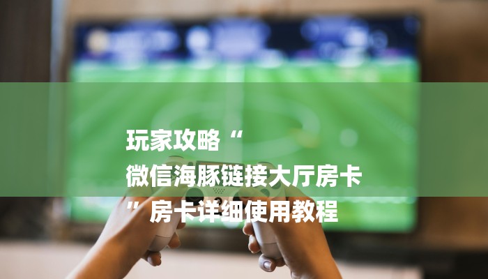 玩家攻略“
微信海豚链接大厅房卡
”房卡详细使用教程 玩家攻略“
微信海豚链接大厅房卡
”房卡详细使用教程