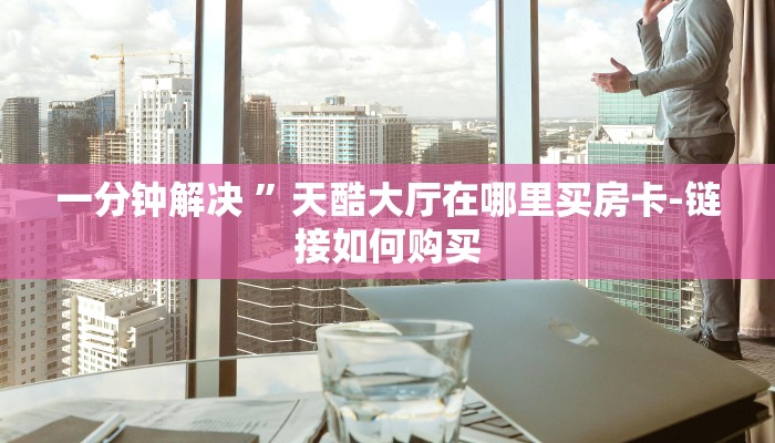 一分钟解决 ”天酷大厅在哪里买房卡-链接如何购买