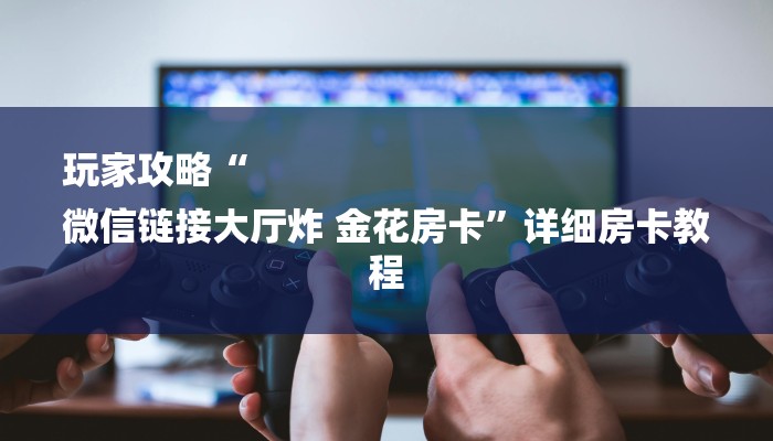 玩家攻略“
微信链接大厅炸 金花房卡”详细房卡教程 玩家攻略“
微信链接大厅炸 金花房卡”详细房卡教程