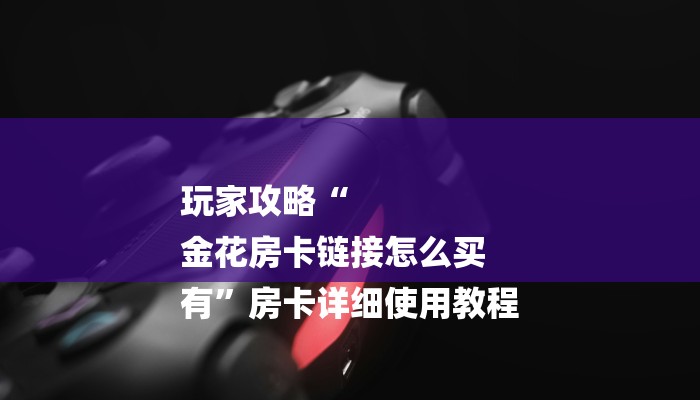 玩家攻略“
金花房卡链接怎么买
有”房卡详细使用教程