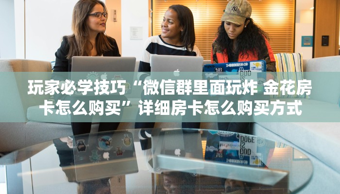 玩家必学技巧“微信群里面玩炸 金花房卡怎么购买”详细房卡怎么购买方式